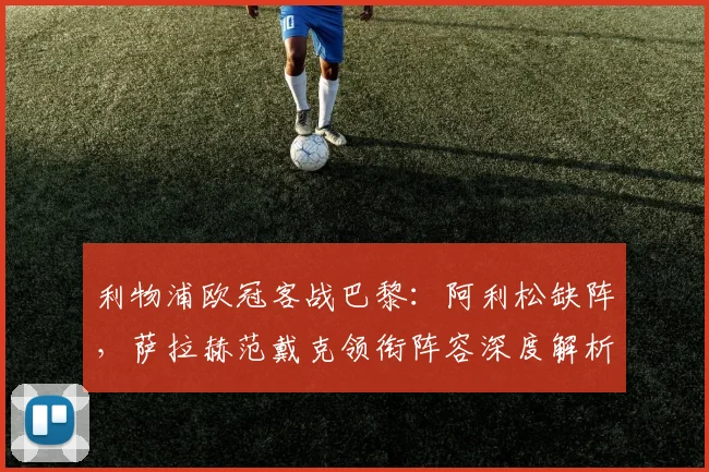 利物浦欧冠客战巴黎：阿利松缺阵，萨拉赫范戴克领衔阵容深度解析