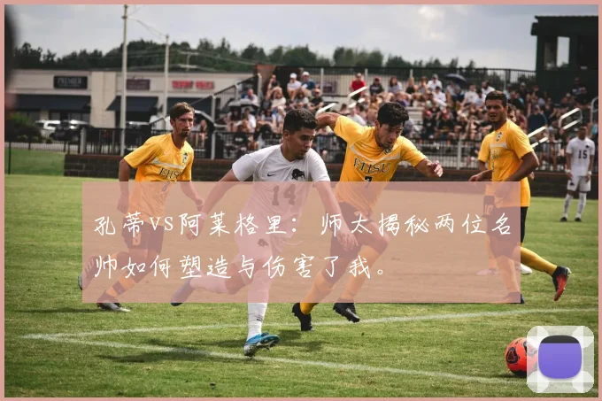 孔蒂vs阿莱格里：师太揭秘两位名帅如何塑造与伤害了我。