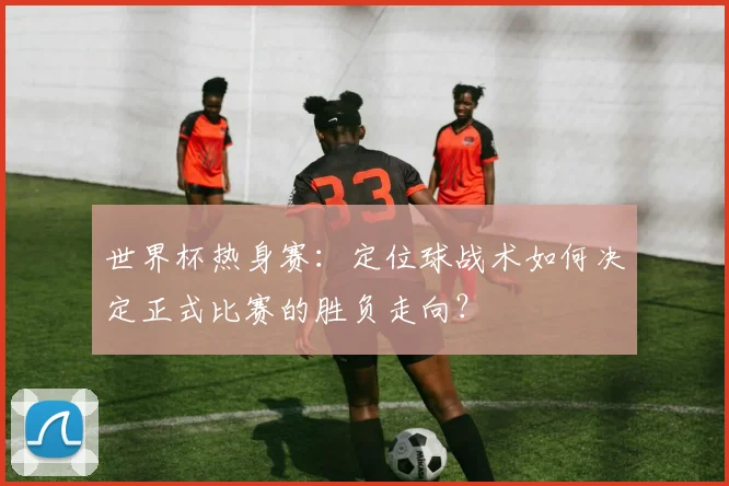 世界杯热身赛：定位球战术如何决定正式比赛的胜负走向？