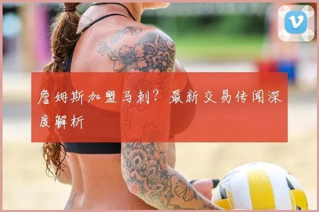 詹姆斯加盟马刺？最新交易传闻深度解析