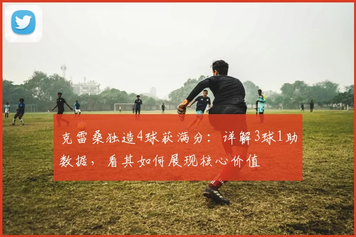 克雷桑独造4球获满分：详解3球1助数据，看其如何展现核心价值
