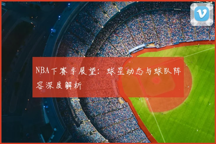 NBA下赛季展望：球星动态与球队阵容深度解析