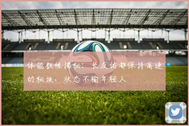 体能教练揭秘：长友佑都保持高速的秘诀，状态不输年轻人