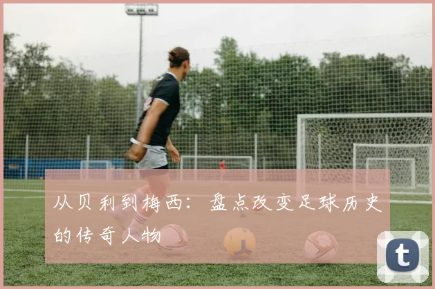 从贝利到梅西：盘点改变足球历史的传奇人物