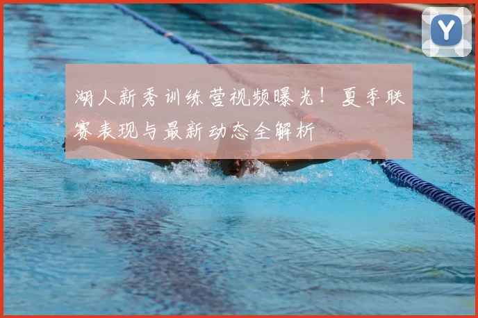 湖人新秀训练营视频曝光！夏季联赛表现与最新动态全解析