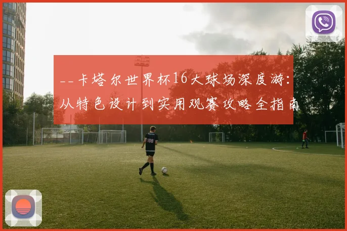 __卡塔尔世界杯16大球场深度游：从特色设计到实用观赛攻略全指南__