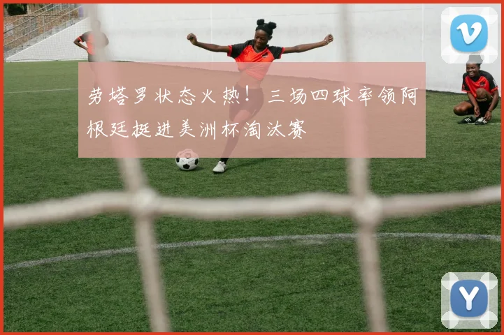 劳塔罗状态火热！三场四球率领阿根廷挺进美洲杯淘汰赛
