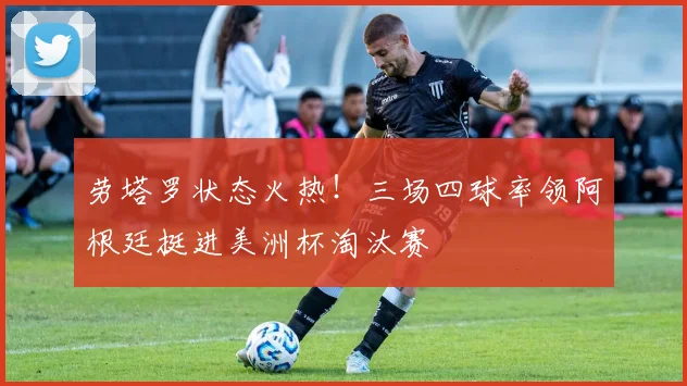 劳塔罗状态火热!三场四球率领阿根廷挺进美洲杯淘汰赛
