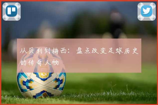从贝利到梅西：盘点改变足球历史的传奇人物